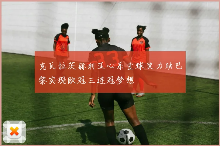 克瓦拉茨赫利亚心系金球奖力助巴黎实现欧冠三连冠梦想